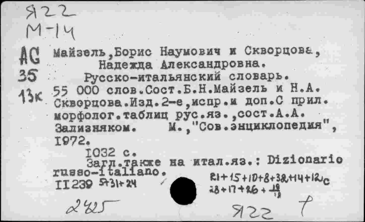 ﻿AC
35
Мамзель,Борис Наумович и Скворцова, Надежда Александровна. Русско-итальянский словарь.
55 000 слов.Сост.Б.Н.Майзель и Н.А. Скворцова.Изд.2—е,испр.и доп.С прил. морфолог.таблиц рус.яз.,сост.А.А. Зализняком.	М.,"Сов.энциклопедия ,
1972.
1032 с.
Загд.также ruaao-italiапо• II239 snuaN
на итал.яз.: Dizionario
• Rl + IS+1	S&+1 Ч * 1Ц*